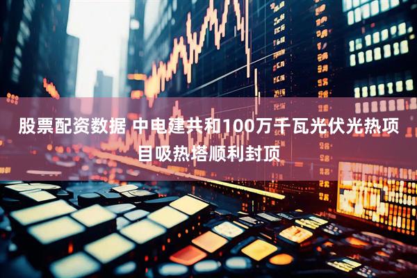 股票配资数据 中电建共和100万千瓦光伏光热项目吸热塔顺利封顶