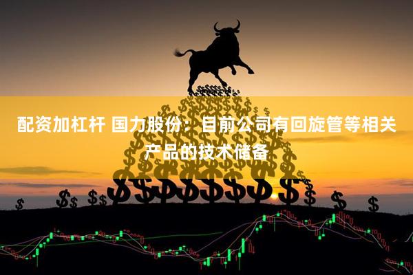 配资加杠杆 国力股份：目前公司有回旋管等相关产品的技术储备