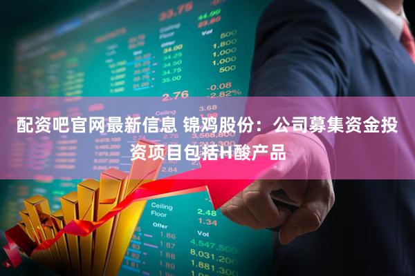 配资吧官网最新信息 锦鸡股份：公司募集资金投资项目包括H酸产品