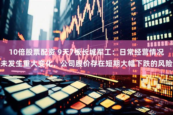 10倍股票配资 9天7板长城军工：日常经营情况未发生重大变化，公司股价存在短期大幅下跌的风险