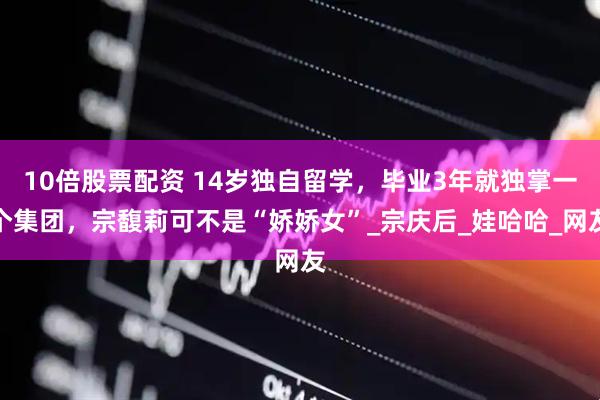 10倍股票配资 14岁独自留学，毕业3年就独掌一个集团，宗馥莉可不是“娇娇女”_宗庆后_娃哈哈_网友