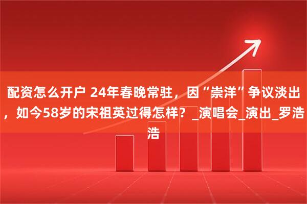 配资怎么开户 24年春晚常驻，因“崇洋”争议淡出，如今58岁的宋祖英过得怎样？_演唱会_演出_罗浩