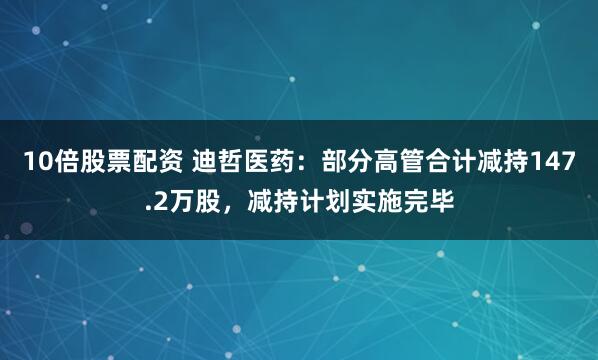 10倍股票配资 迪哲医药：部分高管合计减持147.2万股，减持计划实施完毕