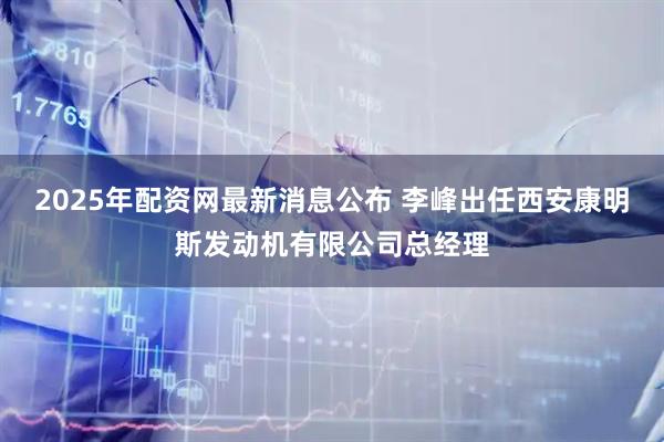 2025年配资网最新消息公布 李峰出任西安康明斯发动机有限公司总经理