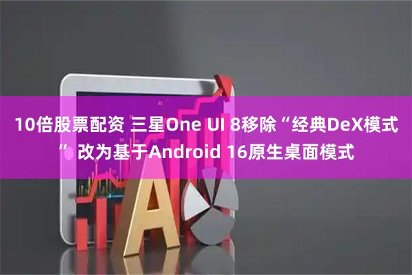 10倍股票配资 三星One UI 8移除“经典DeX模式” 改为基于Android 16原生桌面模式