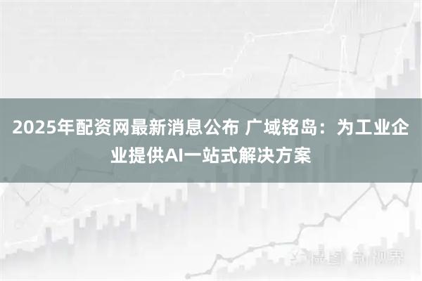 2025年配资网最新消息公布 广域铭岛：为工业企业提供AI一站式解决方案