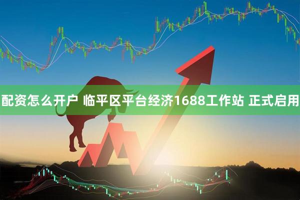 配资怎么开户 临平区平台经济1688工作站 正式启用