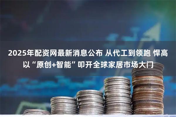 2025年配资网最新消息公布 从代工到领跑 悍高以“原创+智能”叩开全球家居市场大门
