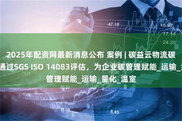 2025年配资网最新消息公布 案例 | 碳益云物流碳管理平台通过SGS ISO 14083评估，为企业碳管理赋能_运输_量化_温室