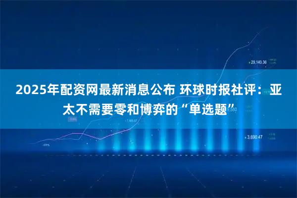 2025年配资网最新消息公布 环球时报社评：亚太不需要零和博弈的“单选题”