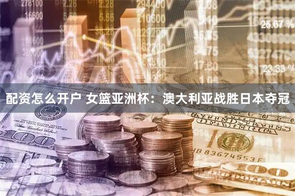 配资怎么开户 女篮亚洲杯：澳大利亚战胜日本夺冠