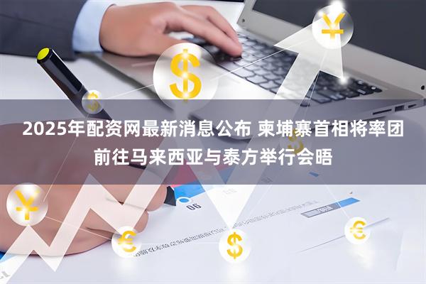 2025年配资网最新消息公布 柬埔寨首相将率团前往马来西亚与泰方举行会晤