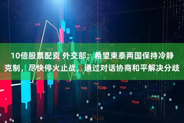 10倍股票配资 外交部：希望柬泰两国保持冷静克制，尽快停火止战，通过对话协商和平解决分歧