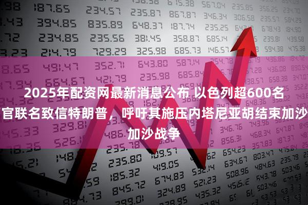 2025年配资网最新消息公布 以色列超600名前高官联名致信特朗普，呼吁其施压内塔尼亚胡结束加沙战争