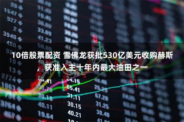 10倍股票配资 雪佛龙获批530亿美元收购赫斯，获准入主十年内最大油田之一