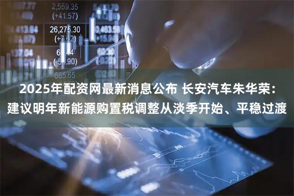 2025年配资网最新消息公布 长安汽车朱华荣：建议明年新能源购置税调整从淡季开始、平稳过渡