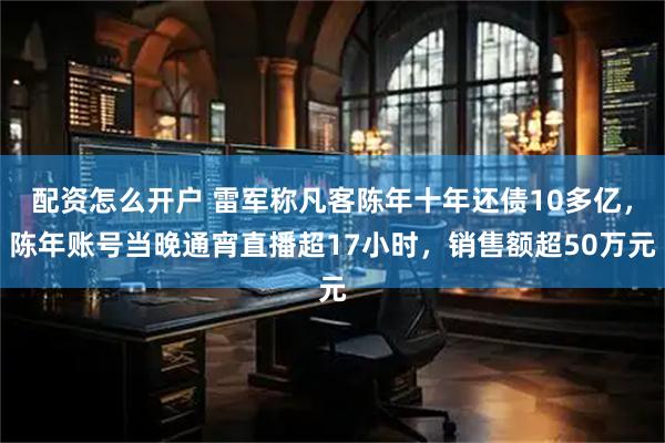 配资怎么开户 雷军称凡客陈年十年还债10多亿，陈年账号当晚通宵直播超17小时，销售额超50万元