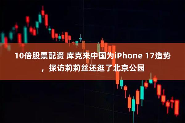 10倍股票配资 库克来中国为iPhone 17造势,探访莉莉丝还逛了北京公园
