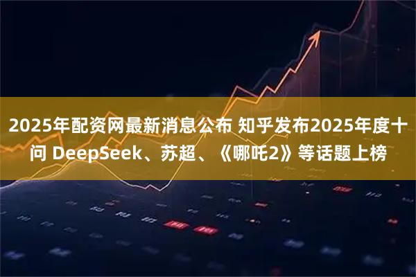 2025年配资网最新消息公布 知乎发布2025年度十问 DeepSeek、苏超、《哪吒2》等话题上榜