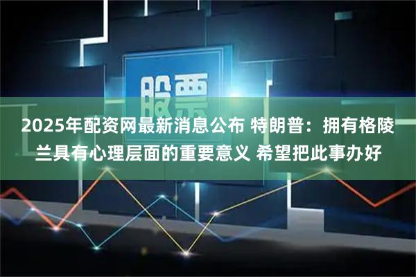 2025年配资网最新消息公布 特朗普：拥有格陵兰具有心理层面的重要意义 希望把此事办好
