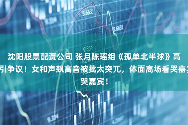 沈阳股票配资公司 张月陈瑶组《孤单北半球》高票引争议！女和声飙高音被批太突兀，体面离场看哭嘉宾！