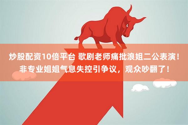 炒股配资10倍平台 歌剧老师痛批浪姐二公表演！非专业姐姐气息失控引争议，观众吵翻了！
