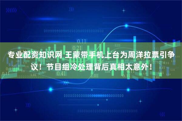 专业配资知识网 王蒙带手机上台为周洋拉票引争议！节目组冷处理背后真相太意外！